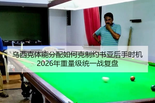 乌西克体能分配如何克制约书亚后手时机 2026年重量级统一战复盘